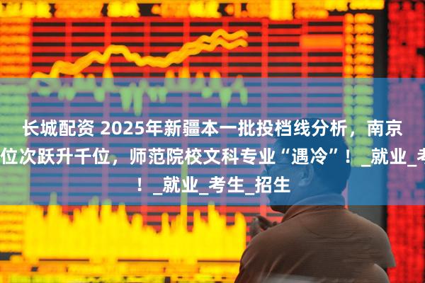 长城配资 2025年新疆本一批投档线分析，南京理工大学位次跃升千位，师范院校文科专业“遇冷”！_就业_考生_招生