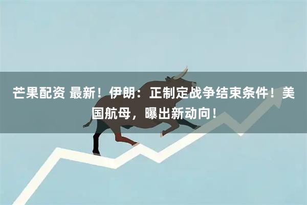 芒果配资 最新！伊朗：正制定战争结束条件！美国航母，曝出新动向！