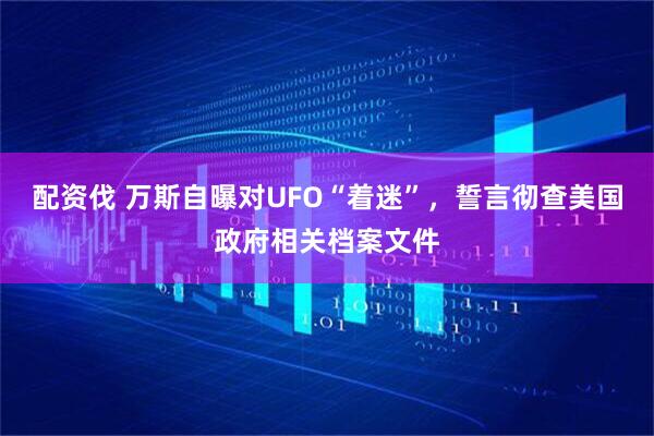 配资伐 万斯自曝对UFO“着迷”，誓言彻查美国政府相关档案文件