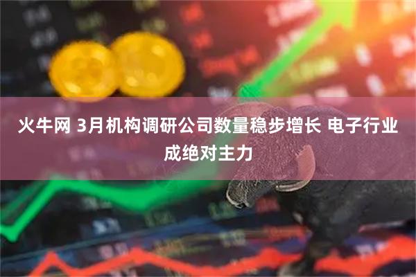 火牛网 3月机构调研公司数量稳步增长 电子行业成绝对主力