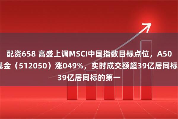 配资658 高盛上调MSCI中国指数目标点位，A500ETF基金（512050）涨049%，实时成交额超39亿居同标的第一