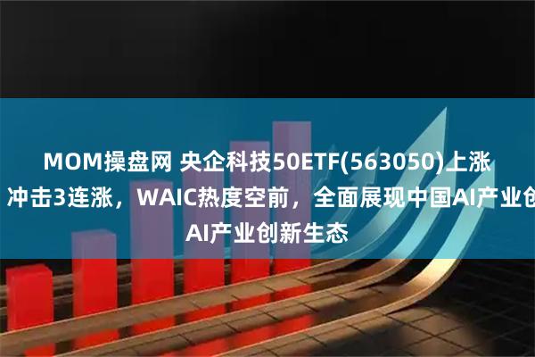 MOM操盘网 央企科技50ETF(563050)上涨155%，冲击3连涨，WAIC热度空前，全面展现中国AI产业创新生态
