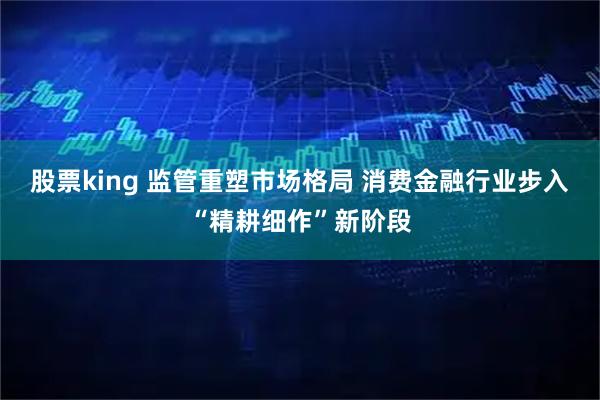 股票king 监管重塑市场格局 消费金融行业步入“精耕细作”新阶段