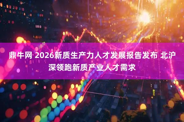 鼎牛网 2026新质生产力人才发展报告发布 北沪深领跑新质产业人才需求