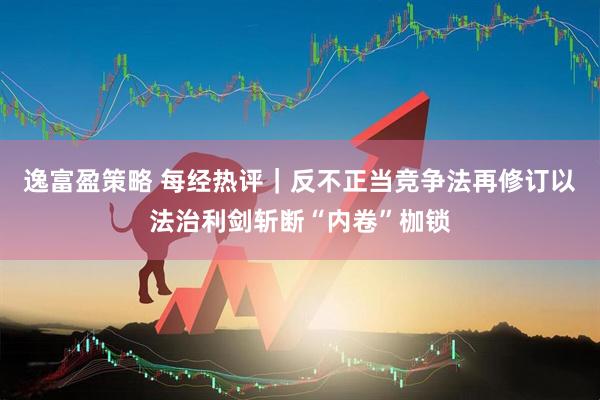 逸富盈策略 每经热评｜反不正当竞争法再修订以法治利剑斩断“内卷”枷锁