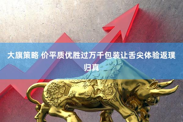 大旗策略 价平质优胜过万千包装让舌尖体验返璞归真