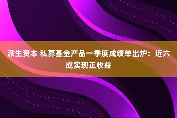 派生资本 私募基金产品一季度成绩单出炉：近六成实现正收益