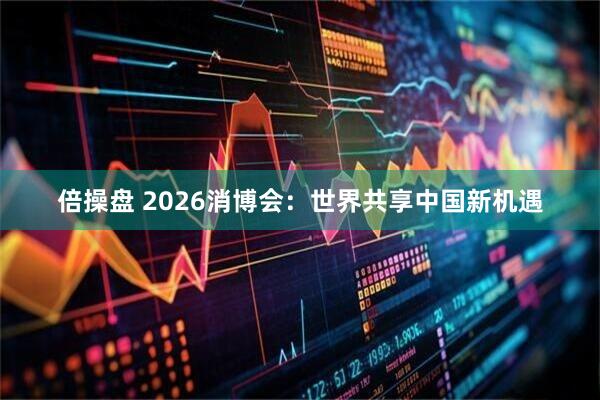 倍操盘 2026消博会：世界共享中国新机遇